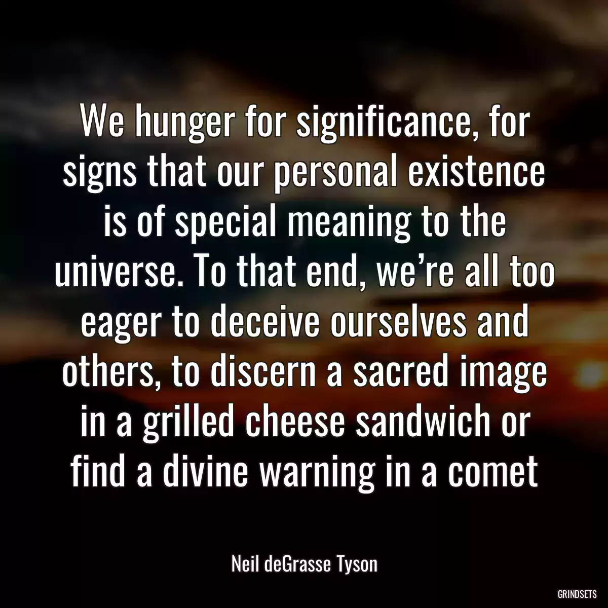 We hunger for significance, for signs that our personal existence is of special meaning to the universe. To that end, we’re all too eager to deceive ourselves and others, to discern a sacred image in a grilled cheese sandwich or find a divine warning in a comet