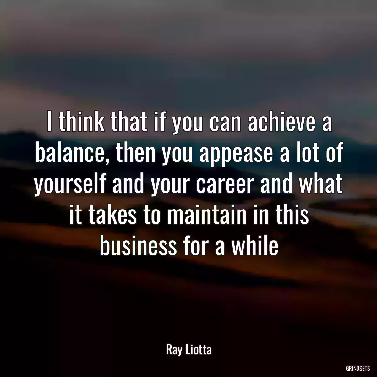 I think that if you can achieve a balance, then you appease a lot of yourself and your career and what it takes to maintain in this business for a while