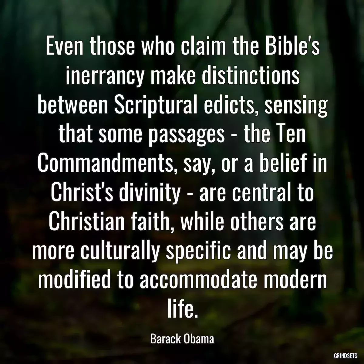 Even those who claim the Bible\'s inerrancy make distinctions between Scriptural edicts, sensing that some passages - the Ten Commandments, say, or a belief in Christ\'s divinity - are central to Christian faith, while others are more culturally specific and may be modified to accommodate modern life.