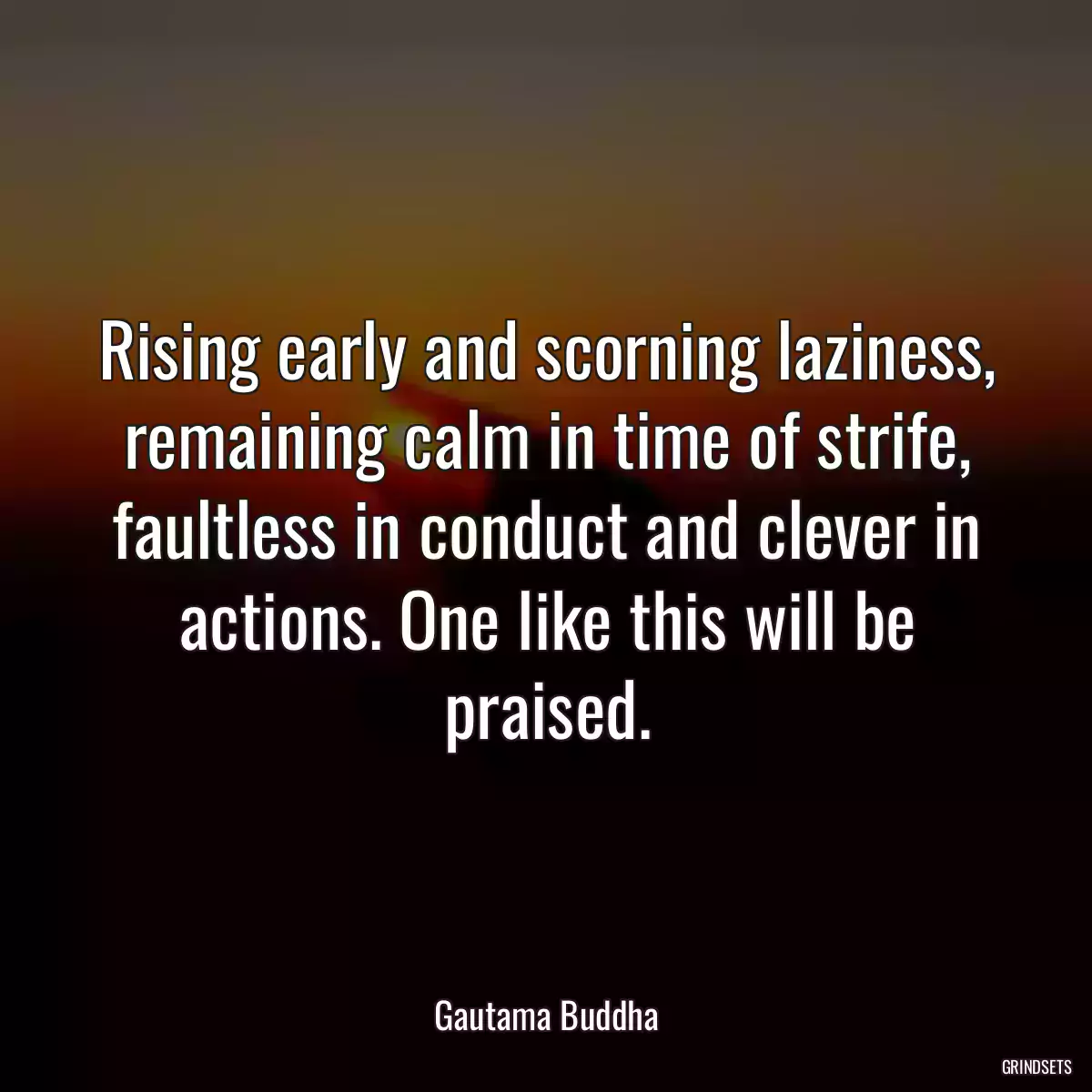 Rising early and scorning laziness, remaining calm in time of strife, faultless in conduct and clever in actions. One like this will be praised.