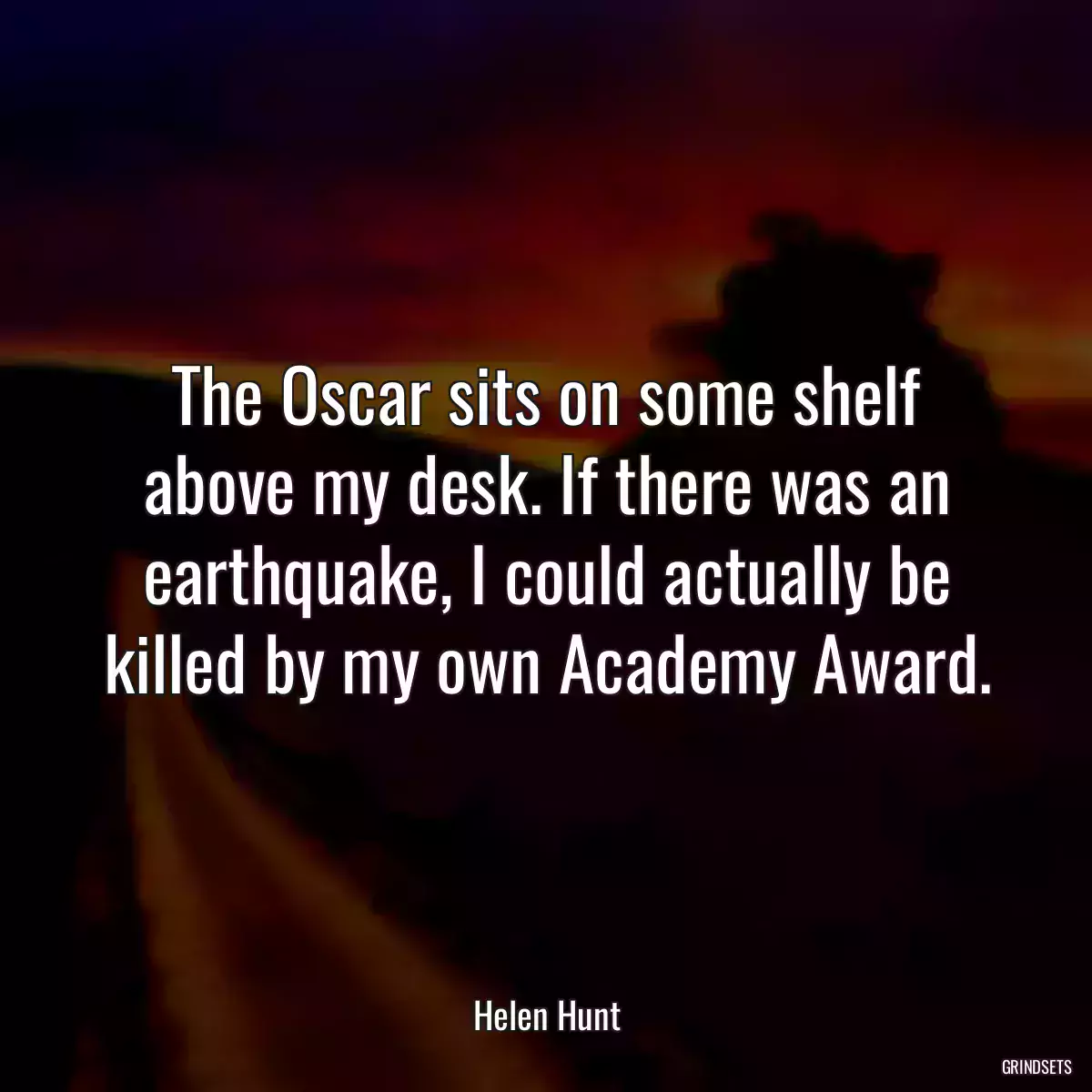 The Oscar sits on some shelf above my desk. If there was an earthquake, I could actually be killed by my own Academy Award.