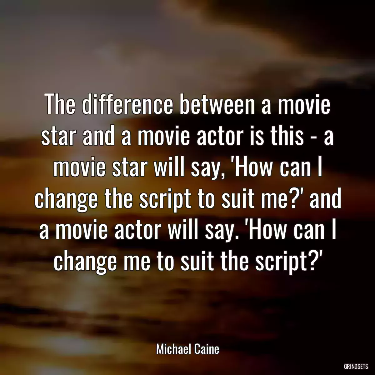 The difference between a movie star and a movie actor is this - a movie star will say, \'How can I change the script to suit me?\' and a movie actor will say. \'How can I change me to suit the script?\'