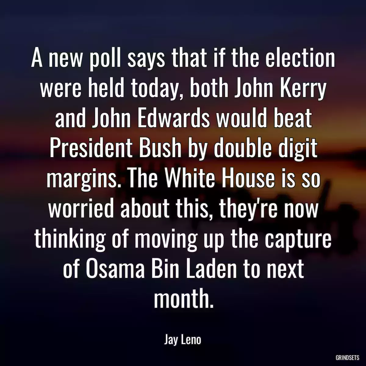 A new poll says that if the election were held today, both John Kerry and John Edwards would beat President Bush by double digit margins. The White House is so worried about this, they\'re now thinking of moving up the capture of Osama Bin Laden to next month.