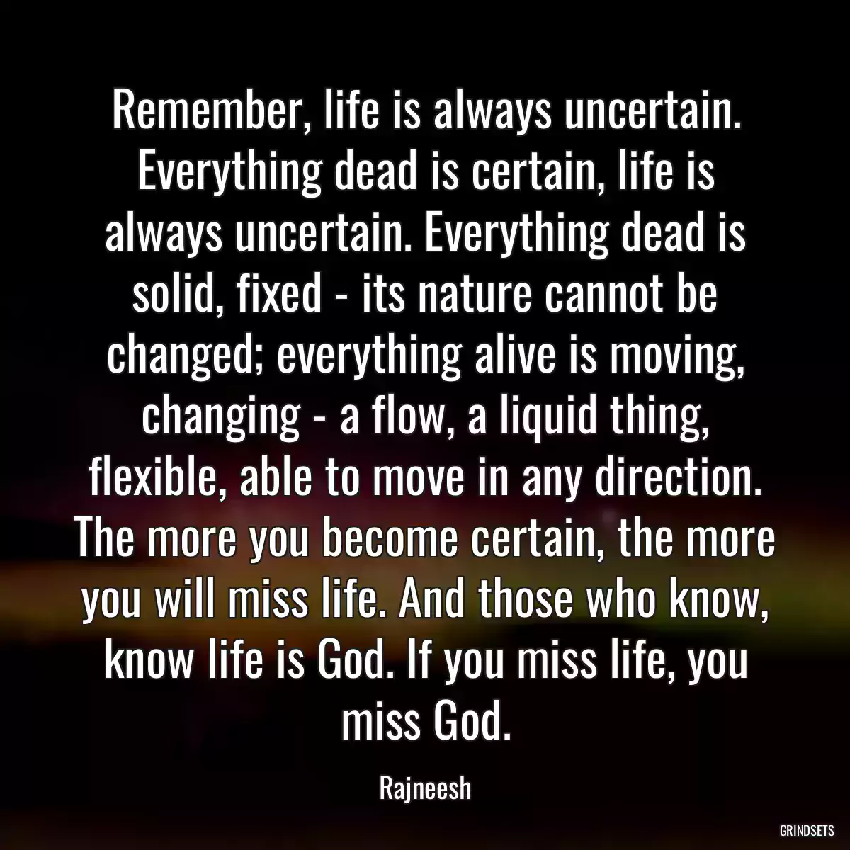 Remember, life is always uncertain. Everything dead is certain, life is always uncertain. Everything dead is solid, fixed - its nature cannot be changed; everything alive is moving, changing - a flow, a liquid thing, flexible, able to move in any direction. The more you become certain, the more you will miss life. And those who know, know life is God. If you miss life, you miss God.