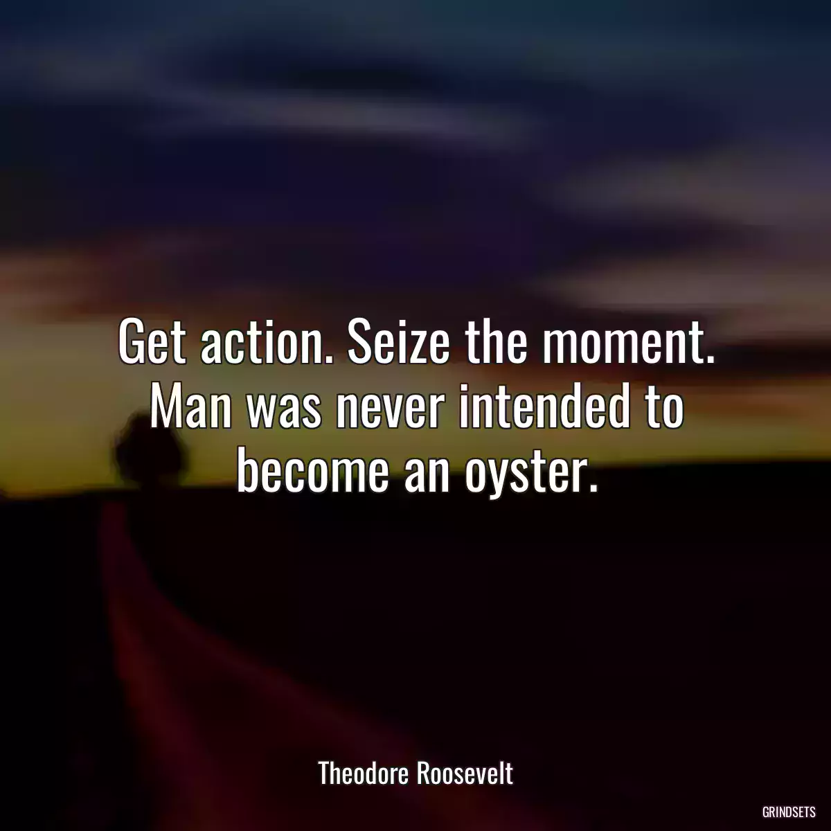 Get action. Seize the moment. Man was never intended to become an oyster.