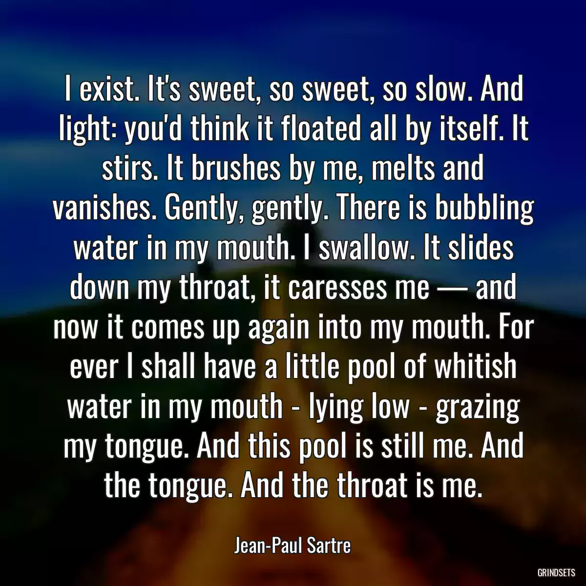 I exist. It\'s sweet, so sweet, so slow. And light: you\'d think it floated all by itself. It stirs. It brushes by me, melts and vanishes. Gently, gently. There is bubbling water in my mouth. I swallow. It slides down my throat, it caresses me — and now it comes up again into my mouth. For ever I shall have a little pool of whitish water in my mouth - lying low - grazing my tongue. And this pool is still me. And the tongue. And the throat is me.