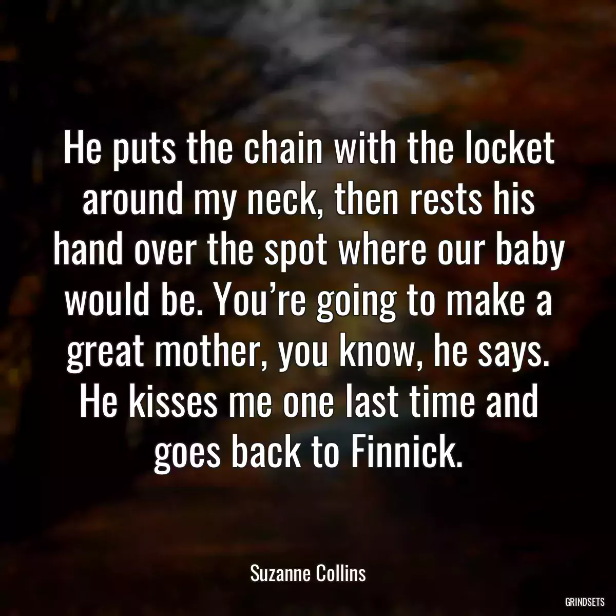 He puts the chain with the locket around my neck, then rests his hand over the spot where our baby would be. You’re going to make a great mother, you know, he says. He kisses me one last time and goes back to Finnick.