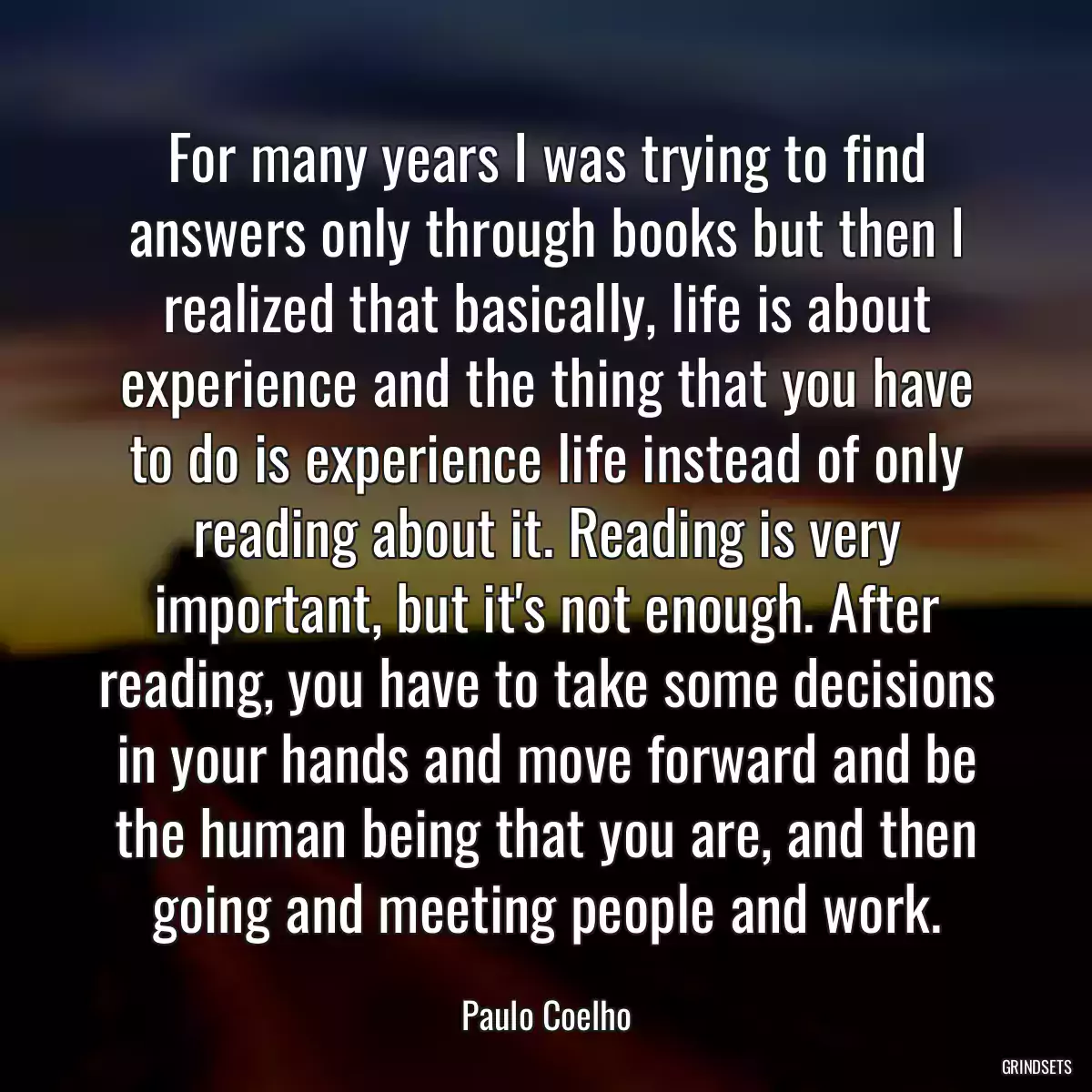 For many years I was trying to find answers only through books but then I realized that basically, life is about experience and the thing that you have to do is experience life instead of only reading about it. Reading is very important, but it\'s not enough. After reading, you have to take some decisions in your hands and move forward and be the human being that you are, and then going and meeting people and work.