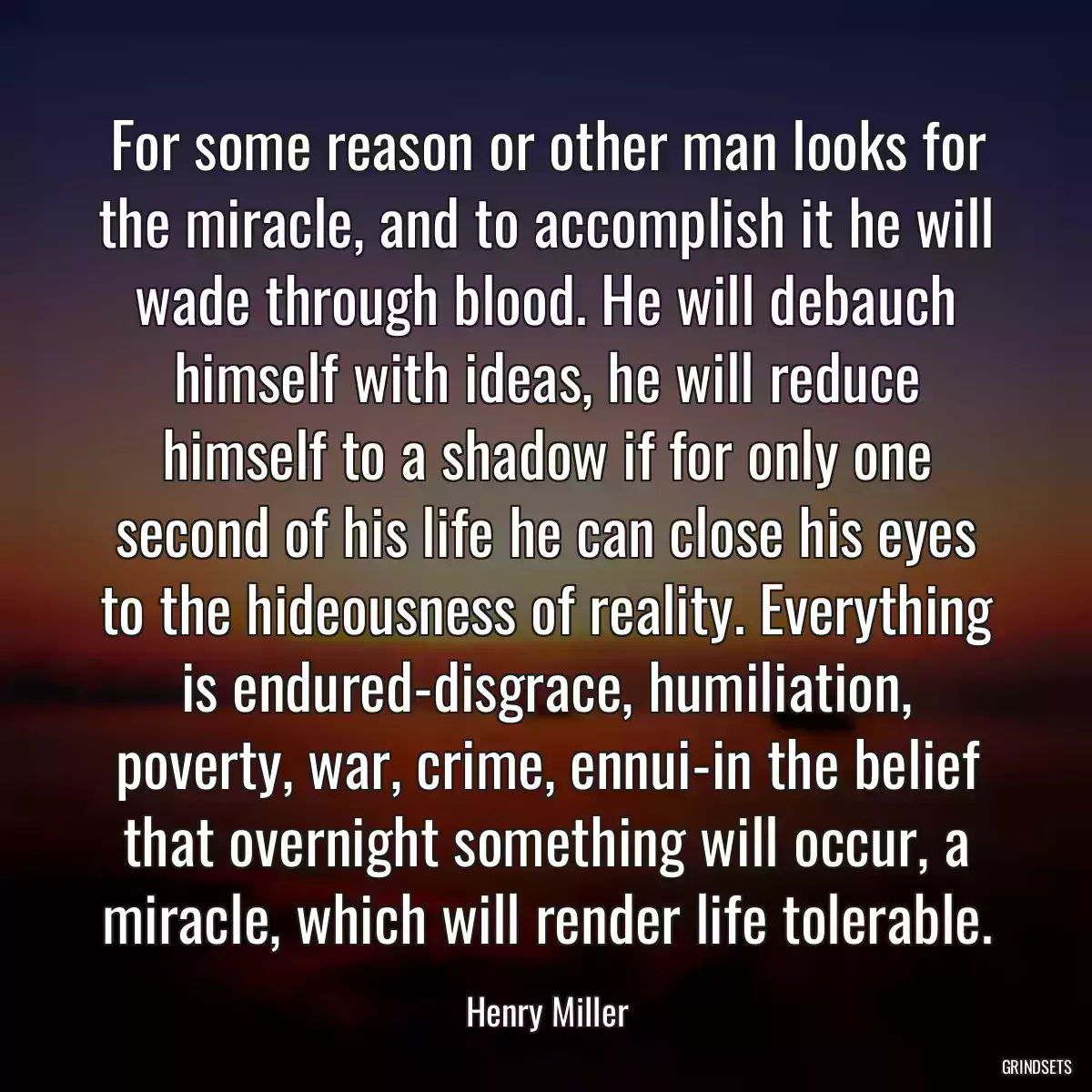 For some reason or other man looks for the miracle, and to accomplish it he will wade through blood. He will debauch himself with ideas, he will reduce himself to a shadow if for only one second of his life he can close his eyes to the hideousness of reality. Everything is endured-disgrace, humiliation, poverty, war, crime, ennui-in the belief that overnight something will occur, a miracle, which will render life tolerable.