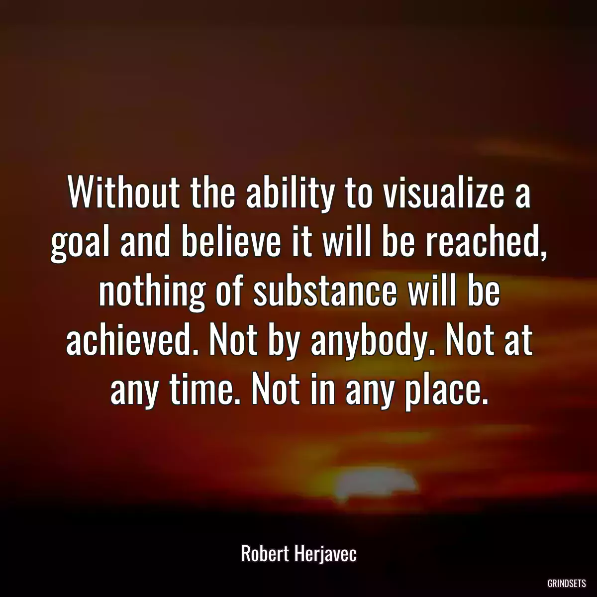 Without the ability to visualize a goal and believe it will be reached, nothing of substance will be achieved. Not by anybody. Not at any time. Not in any place.