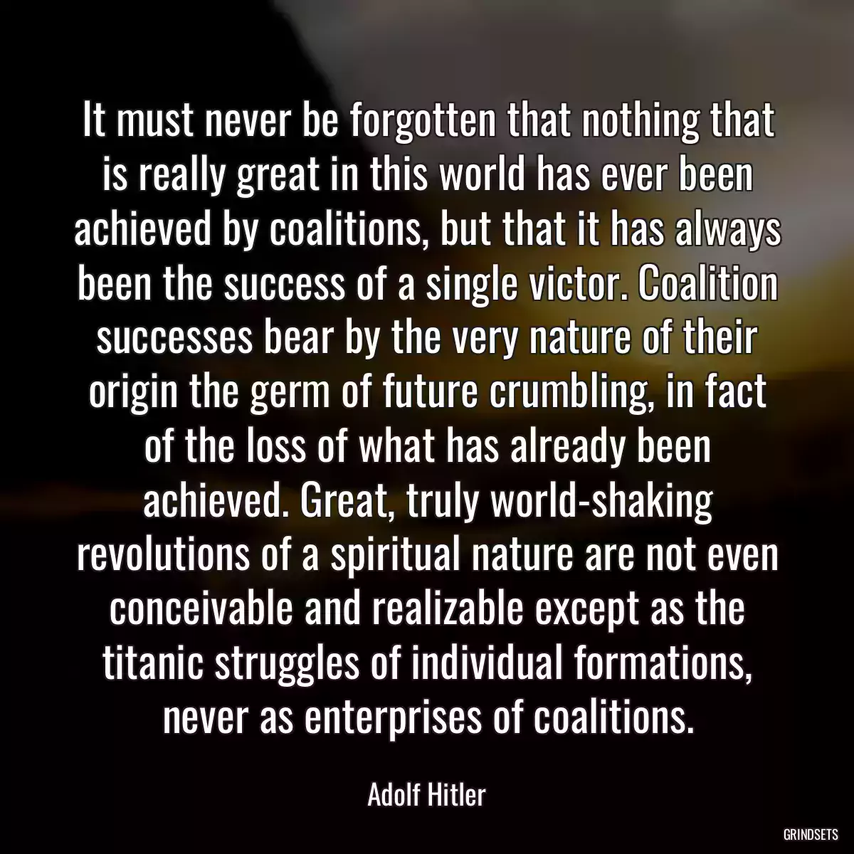 It must never be forgotten that nothing that is really great in this world has ever been achieved by coalitions, but that it has always been the success of a single victor. Coalition successes bear by the very nature of their origin the germ of future crumbling, in fact of the loss of what has already been achieved. Great, truly world-shaking revolutions of a spiritual nature are not even conceivable and realizable except as the titanic struggles of individual formations, never as enterprises of coalitions.