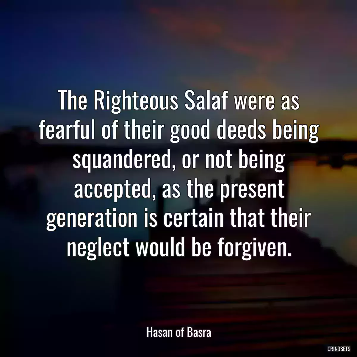 The Righteous Salaf were as fearful of their good deeds being squandered, or not being accepted, as the present generation is certain that their neglect would be forgiven.