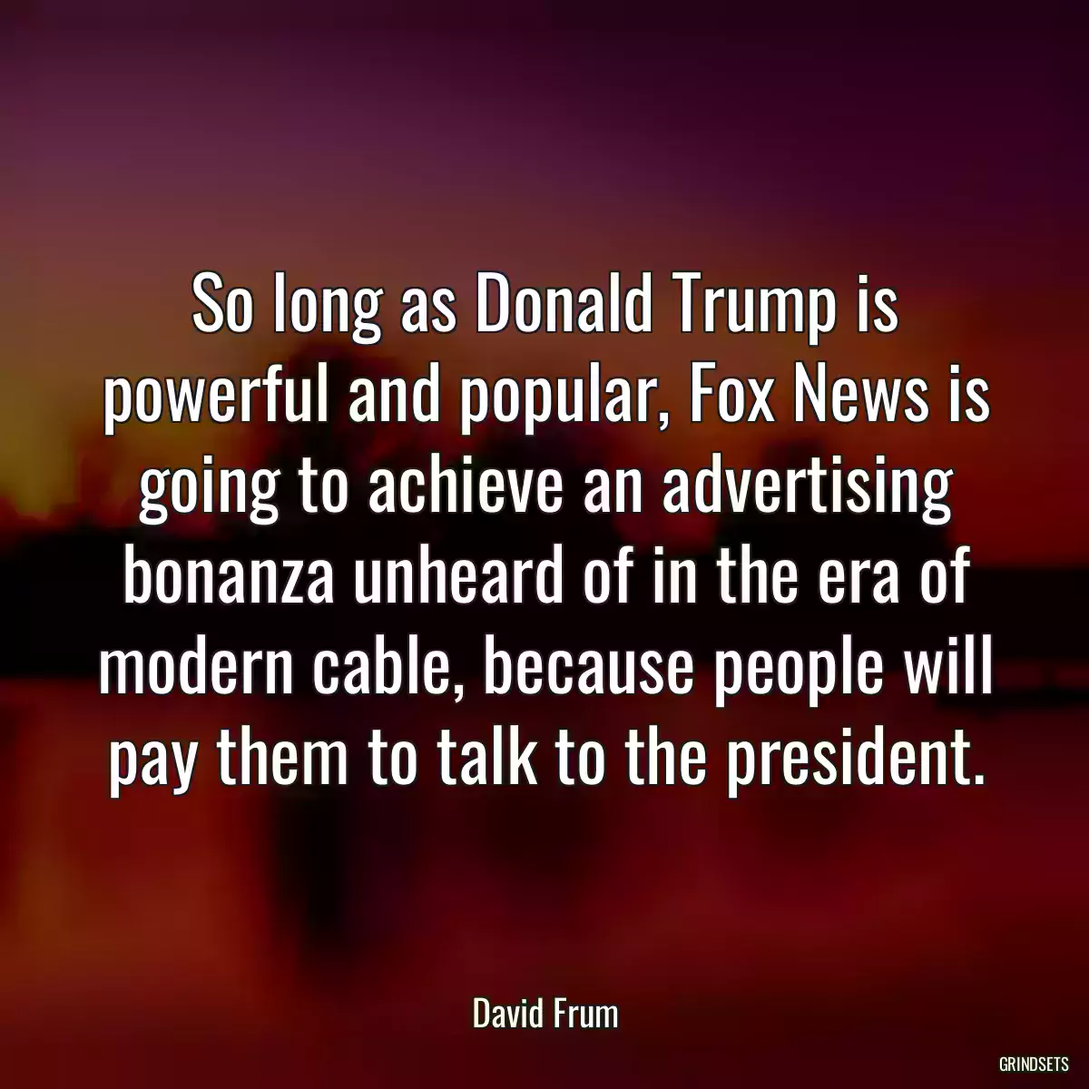 So long as Donald Trump is powerful and popular, Fox News is going to achieve an advertising bonanza unheard of in the era of modern cable, because people will pay them to talk to the president.