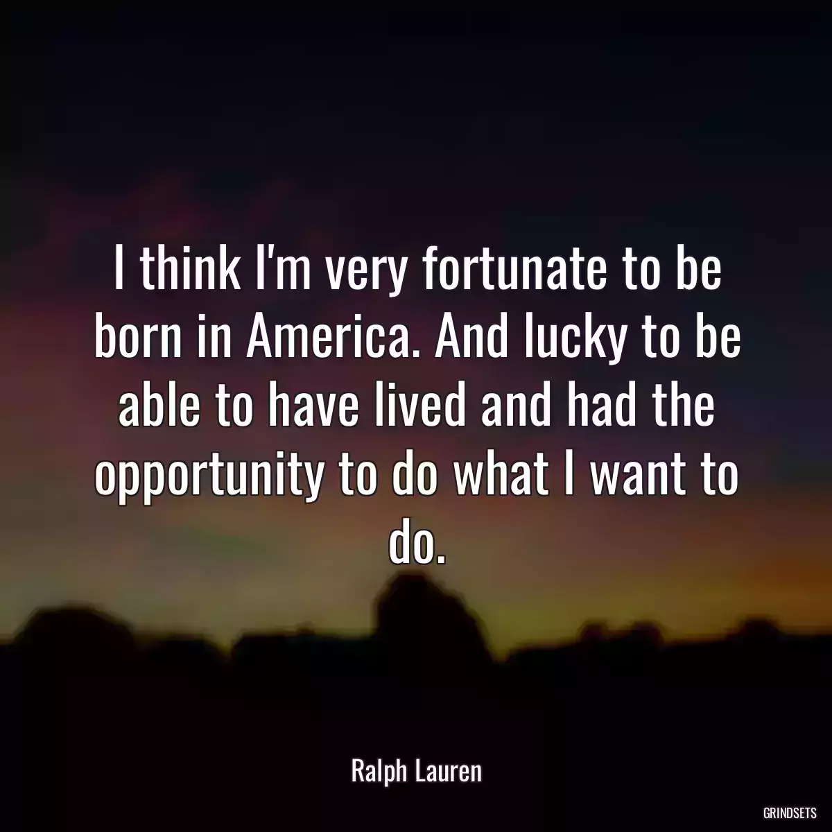 I think I\'m very fortunate to be born in America. And lucky to be able to have lived and had the opportunity to do what I want to do.