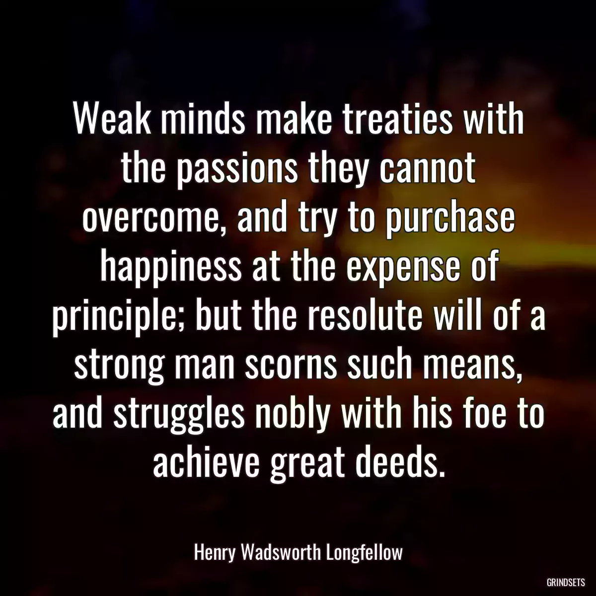 Weak minds make treaties with the passions they cannot overcome, and try to purchase happiness at the expense of principle; but the resolute will of a strong man scorns such means, and struggles nobly with his foe to achieve great deeds.