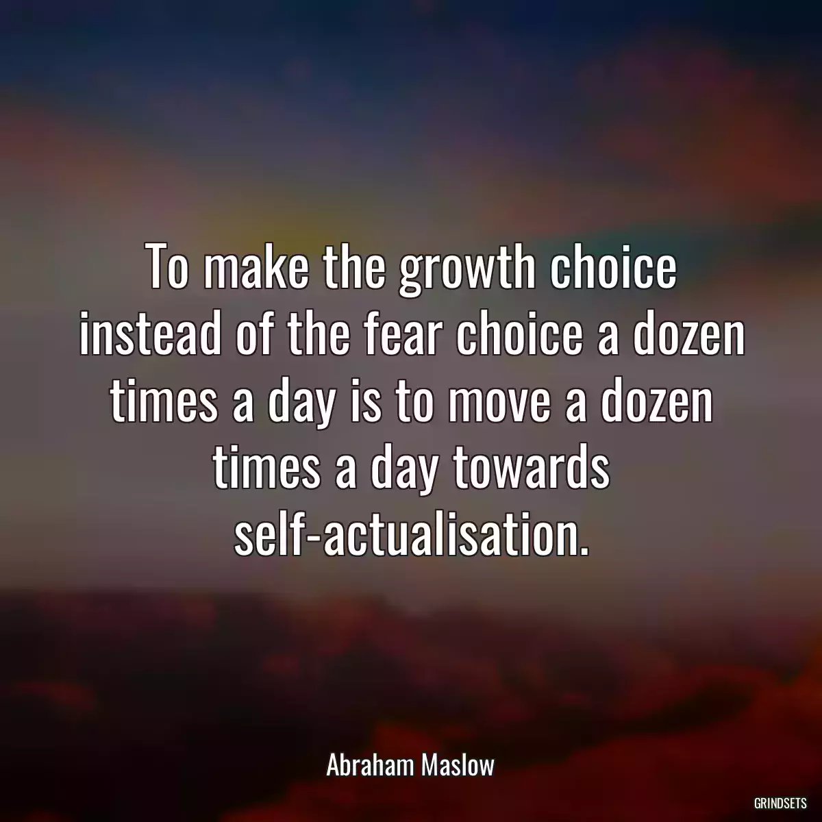 To make the growth choice instead of the fear choice a dozen times a day is to move a dozen times a day towards self-actualisation.