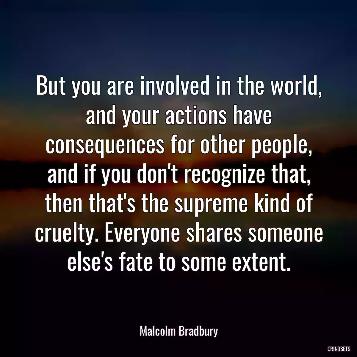 But you are involved in the world, and your actions have consequences for other people, and if you don\'t recognize that, then that\'s the supreme kind of cruelty. Everyone shares someone else\'s fate to some extent.