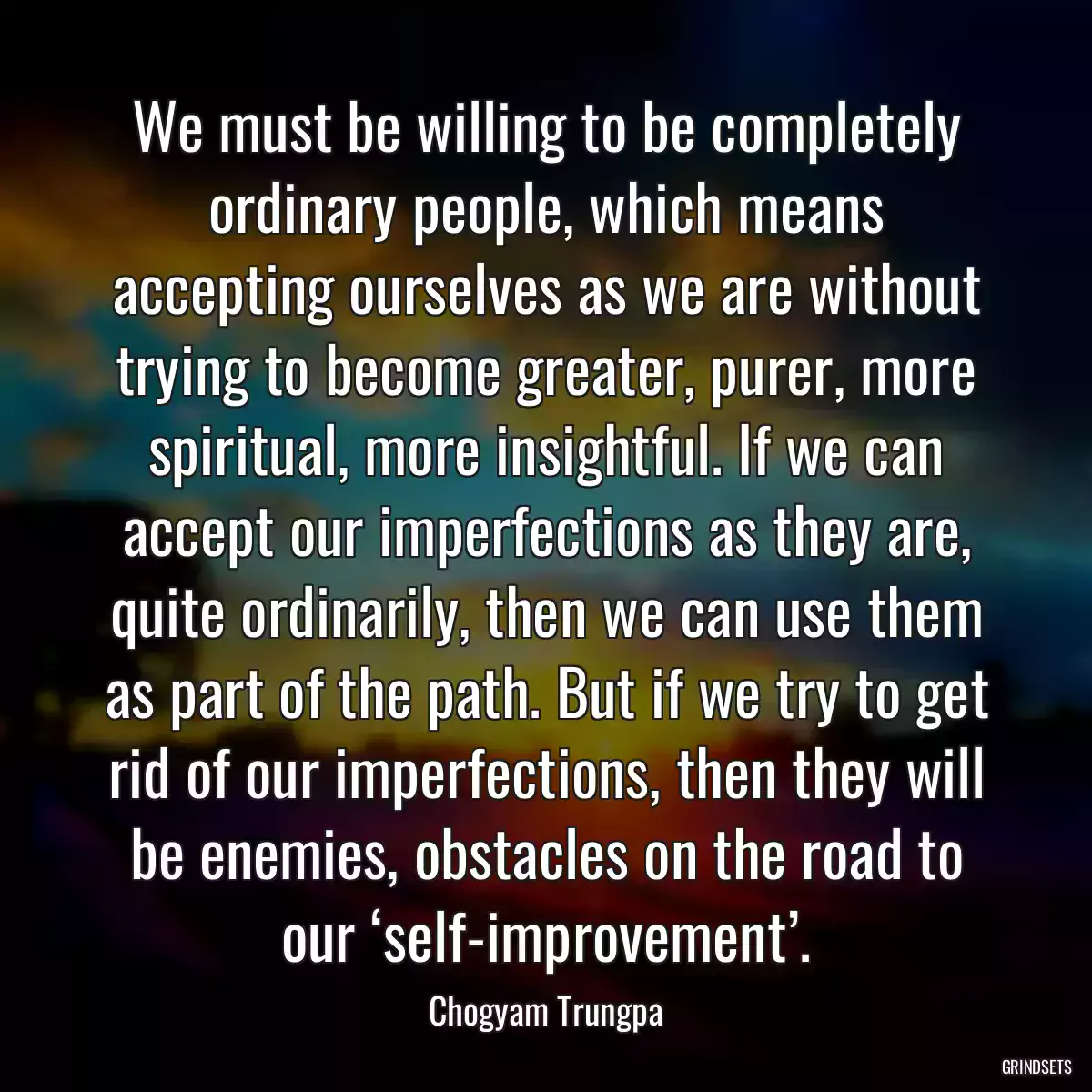 We must be willing to be completely ordinary people, which means accepting ourselves as we are without trying to become greater, purer, more spiritual, more insightful. If we can accept our imperfections as they are, quite ordinarily, then we can use them as part of the path. But if we try to get rid of our imperfections, then they will be enemies, obstacles on the road to our ‘self-improvement’.