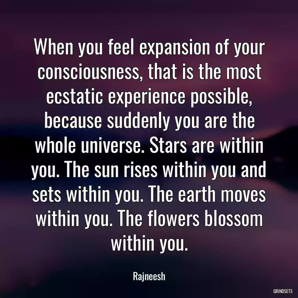 When you feel expansion of your consciousness, that is the most ecstatic experience possible, because suddenly you are the whole universe. Stars are within you. The sun rises within you and sets within you. The earth moves within you. The flowers blossom within you.