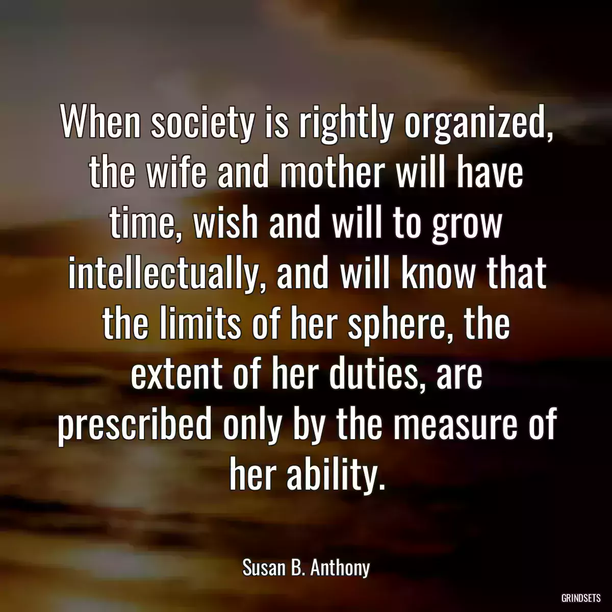 When society is rightly organized, the wife and mother will have time, wish and will to grow intellectually, and will know that the limits of her sphere, the extent of her duties, are prescribed only by the measure of her ability.