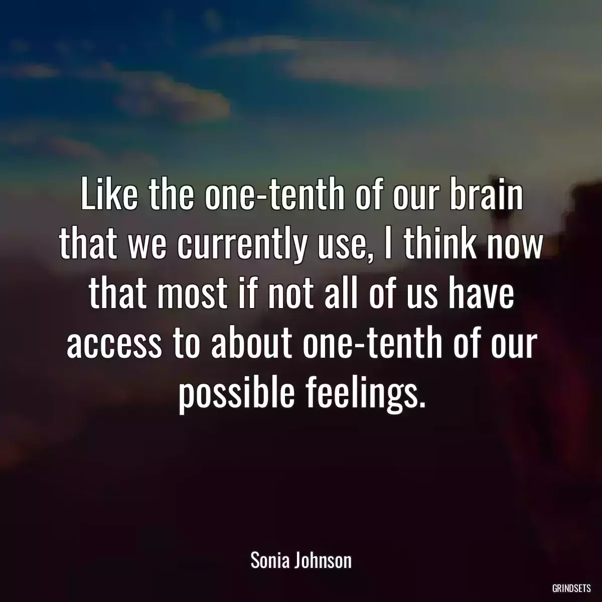 Like the one-tenth of our brain that we currently use, I think now that most if not all of us have access to about one-tenth of our possible feelings.