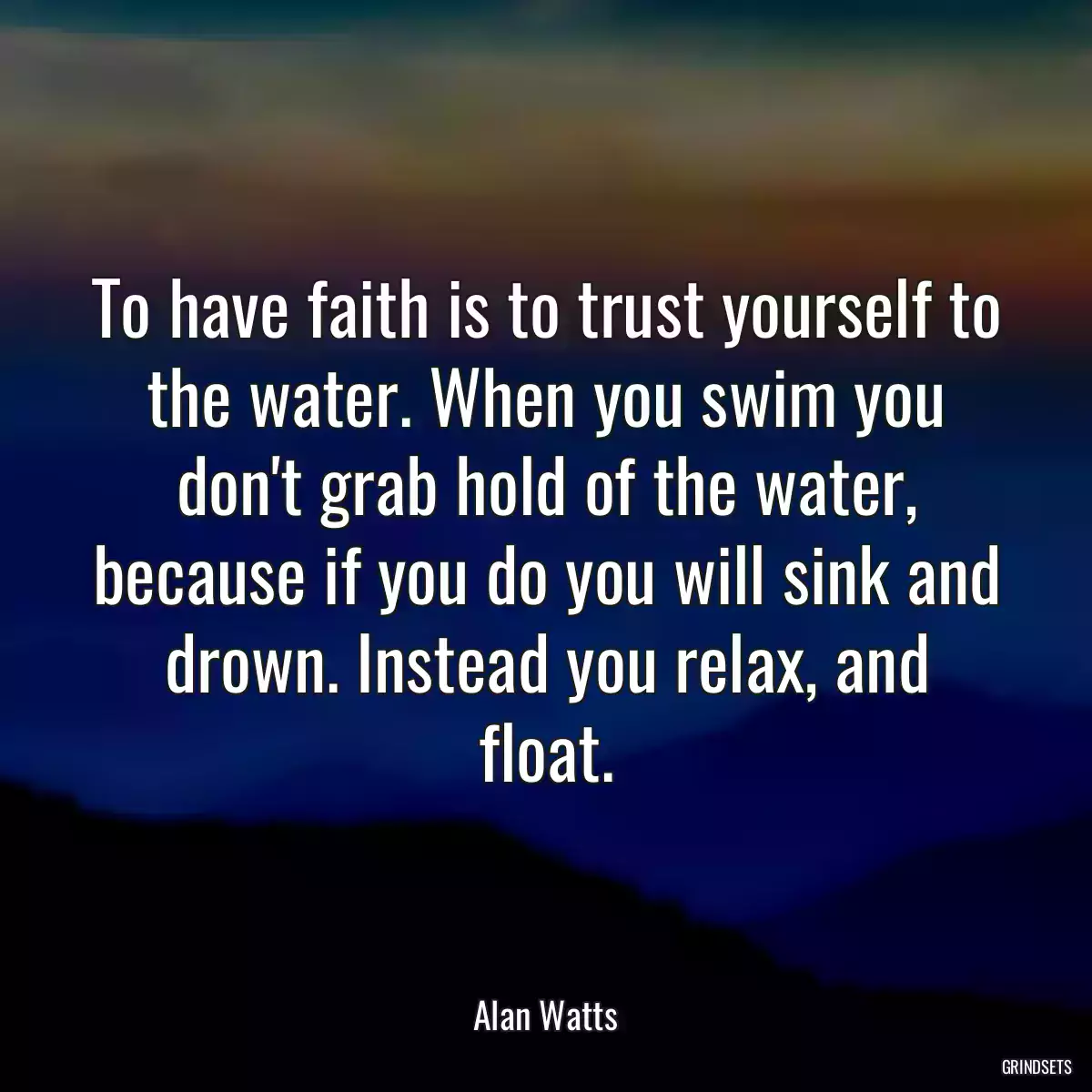 To have faith is to trust yourself to the water. When you swim you don\'t grab hold of the water, because if you do you will sink and drown. Instead you relax, and float.
