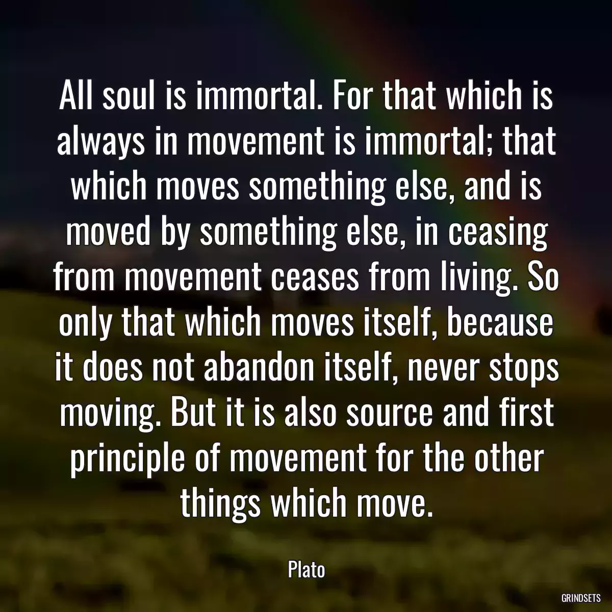 All soul is immortal. For that which is always in movement is immortal; that which moves something else, and is moved by something else, in ceasing from movement ceases from living. So only that which moves itself, because it does not abandon itself, never stops moving. But it is also source and first principle of movement for the other things which move.