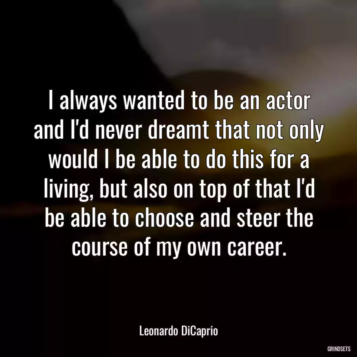 I always wanted to be an actor and I\'d never dreamt that not only would I be able to do this for a living, but also on top of that I\'d be able to choose and steer the course of my own career.