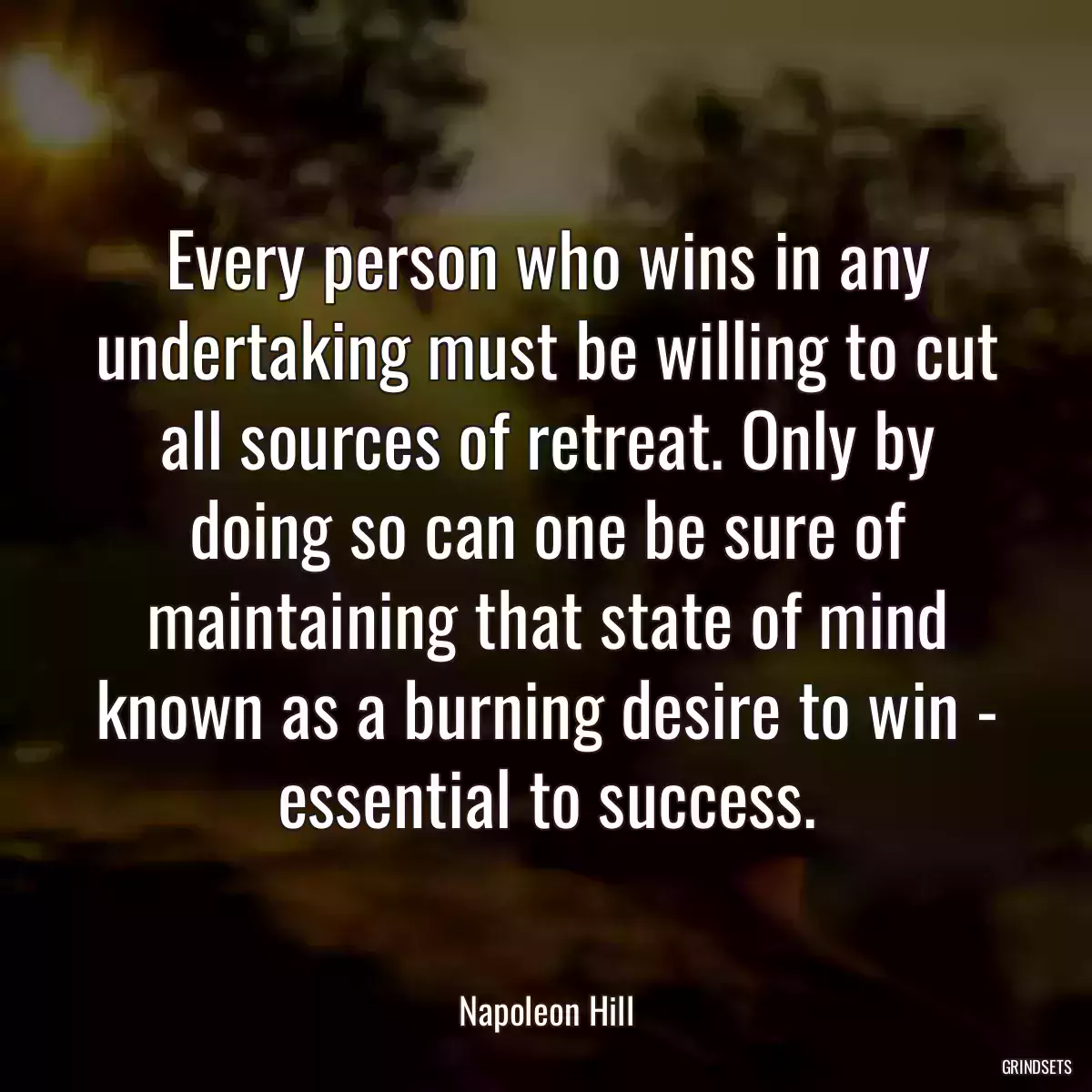 Every person who wins in any undertaking must be willing to cut all sources of retreat. Only by doing so can one be sure of maintaining that state of mind known as a burning desire to win - essential to success.