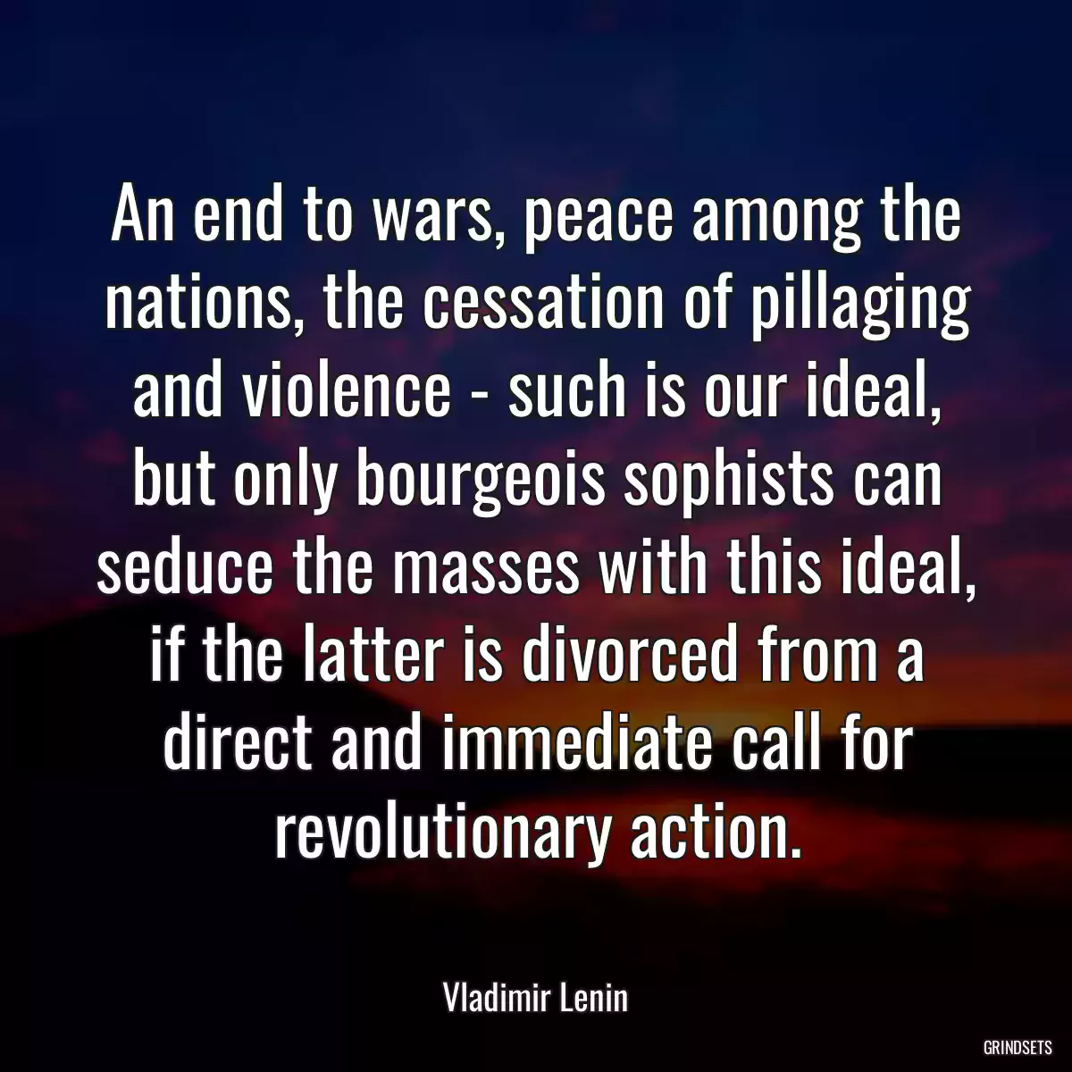 An end to wars, peace among the nations, the cessation of pillaging and violence - such is our ideal, but only bourgeois sophists can seduce the masses with this ideal, if the latter is divorced from a direct and immediate call for revolutionary action.