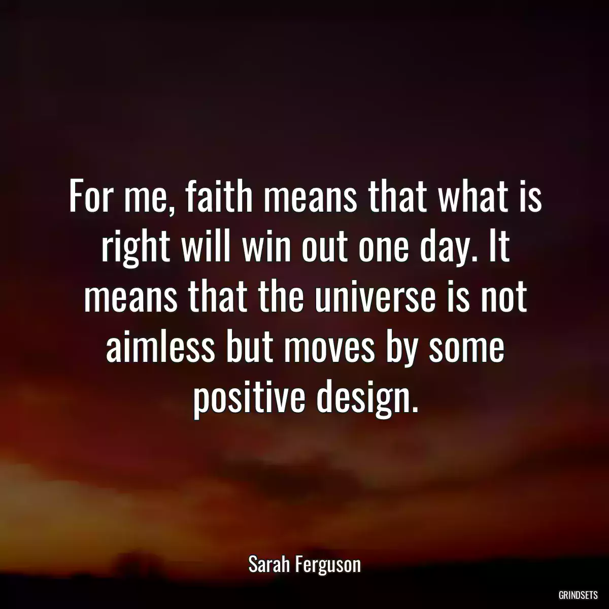 For me, faith means that what is right will win out one day. It means that the universe is not aimless but moves by some positive design.