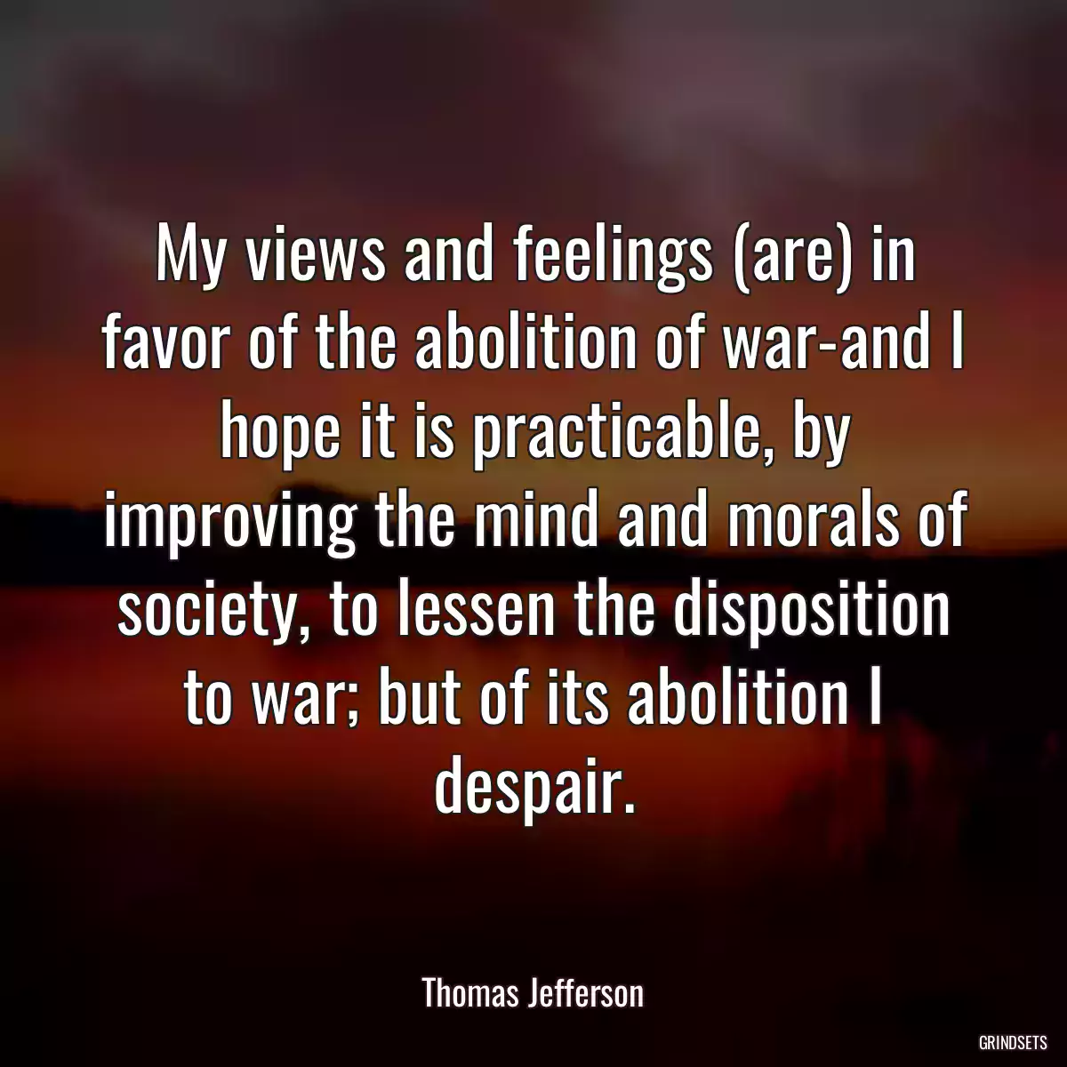 My views and feelings (are) in favor of the abolition of war-and I hope it is practicable, by improving the mind and morals of society, to lessen the disposition to war; but of its abolition I despair.