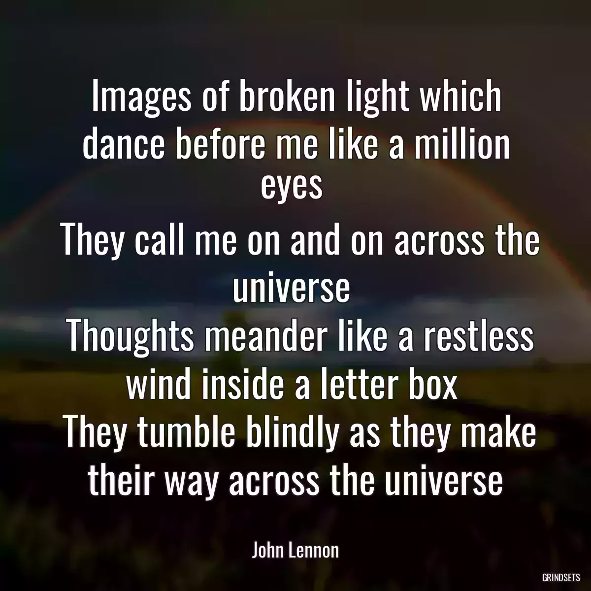 Images of broken light which dance before me like a million eyes 
 They call me on and on across the universe 
 Thoughts meander like a restless wind inside a letter box 
 They tumble blindly as they make their way across the universe