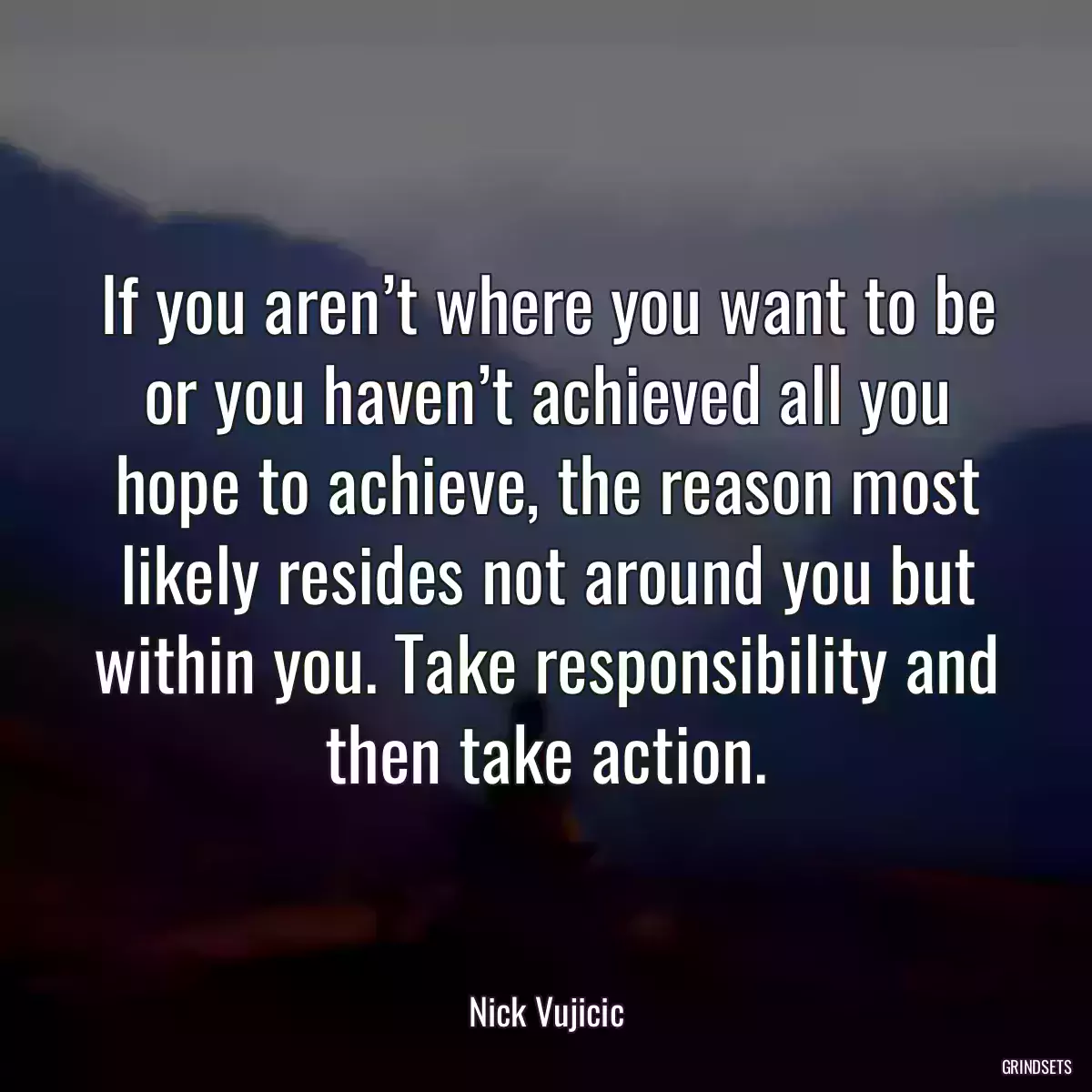 If you aren’t where you want to be or you haven’t achieved all you hope to achieve, the reason most likely resides not around you but within you. Take responsibility and then take action.