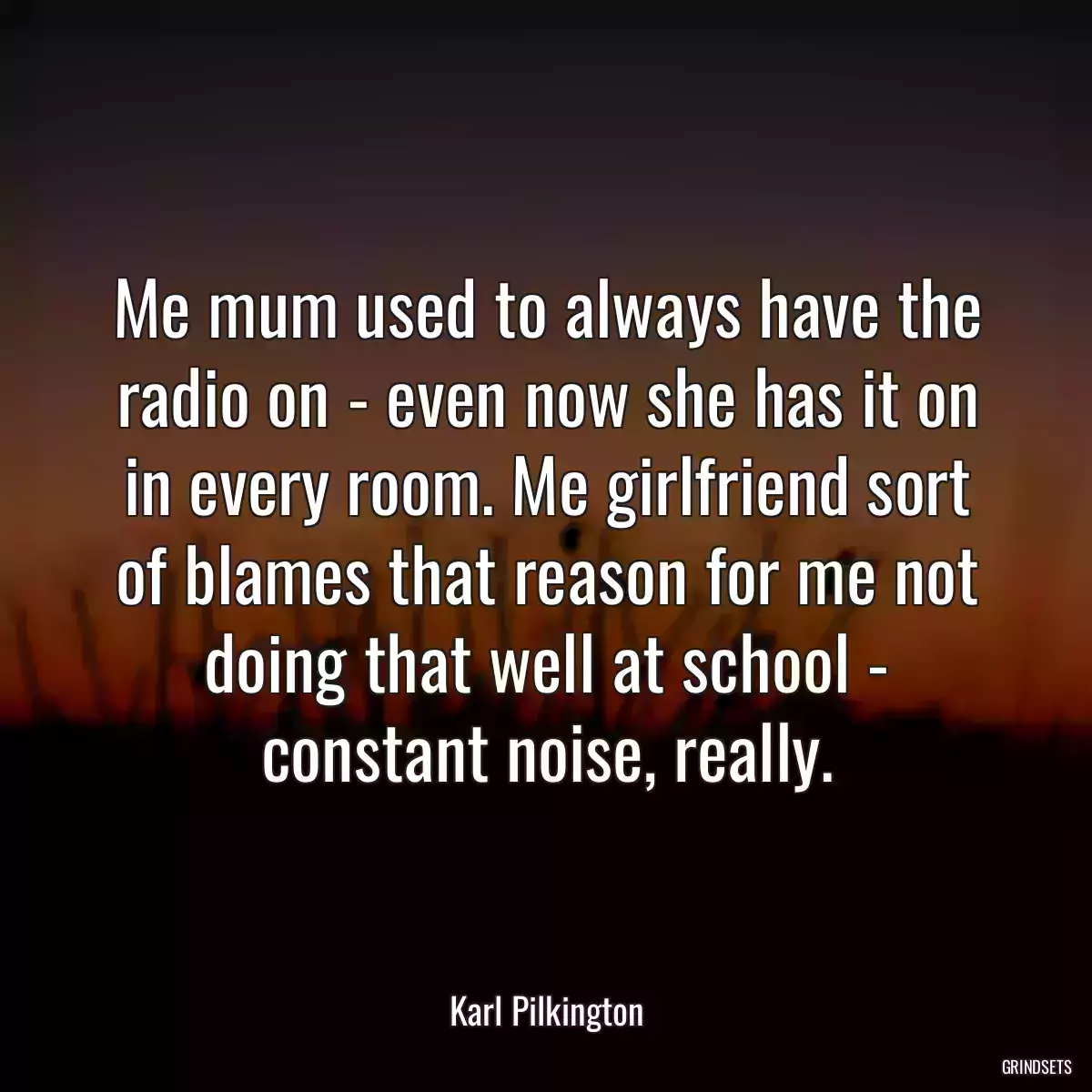 Me mum used to always have the radio on - even now she has it on in every room. Me girlfriend sort of blames that reason for me not doing that well at school - constant noise, really.