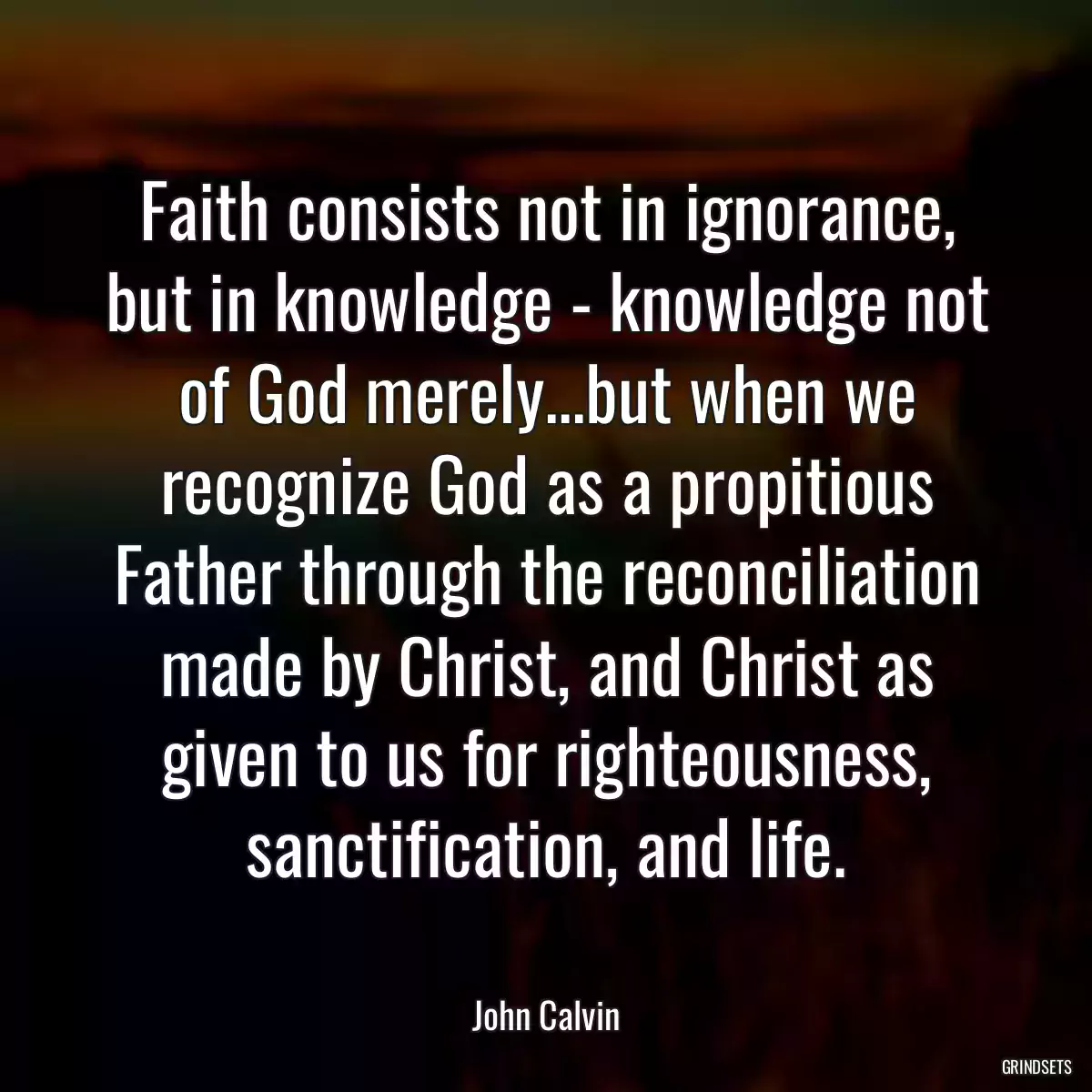 Faith consists not in ignorance, but in knowledge - knowledge not of God merely...but when we recognize God as a propitious Father through the reconciliation made by Christ, and Christ as given to us for righteousness, sanctification, and life.