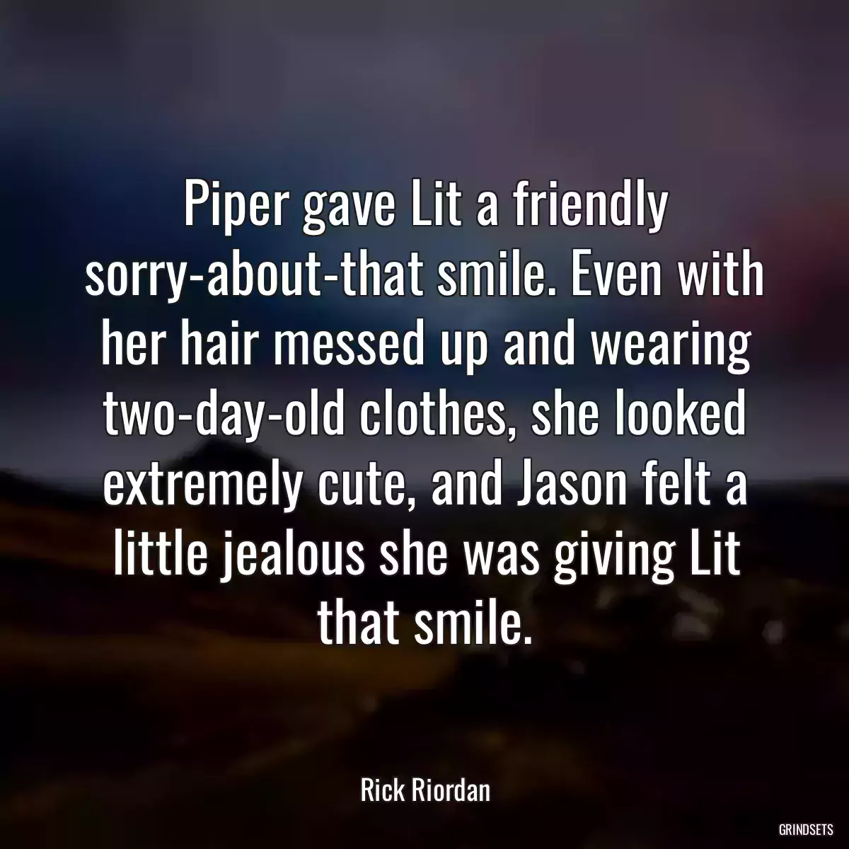 Piper gave Lit a friendly sorry-about-that smile. Even with her hair messed up and wearing two-day-old clothes, she looked extremely cute, and Jason felt a little jealous she was giving Lit that smile.