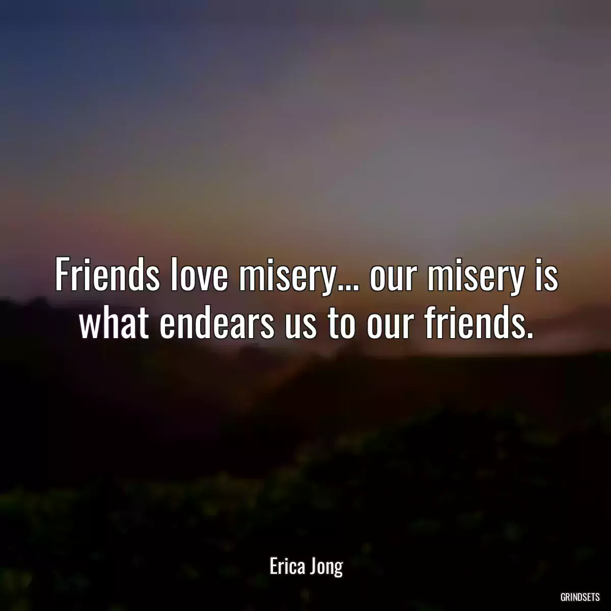 Friends love misery... our misery is what endears us to our friends.