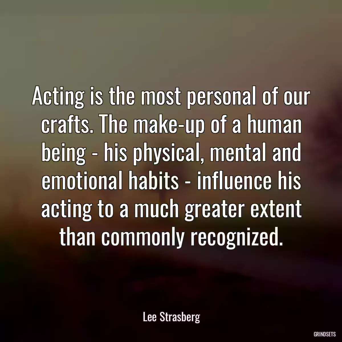 Acting is the most personal of our crafts. The make-up of a human being - his physical, mental and emotional habits - influence his acting to a much greater extent than commonly recognized.