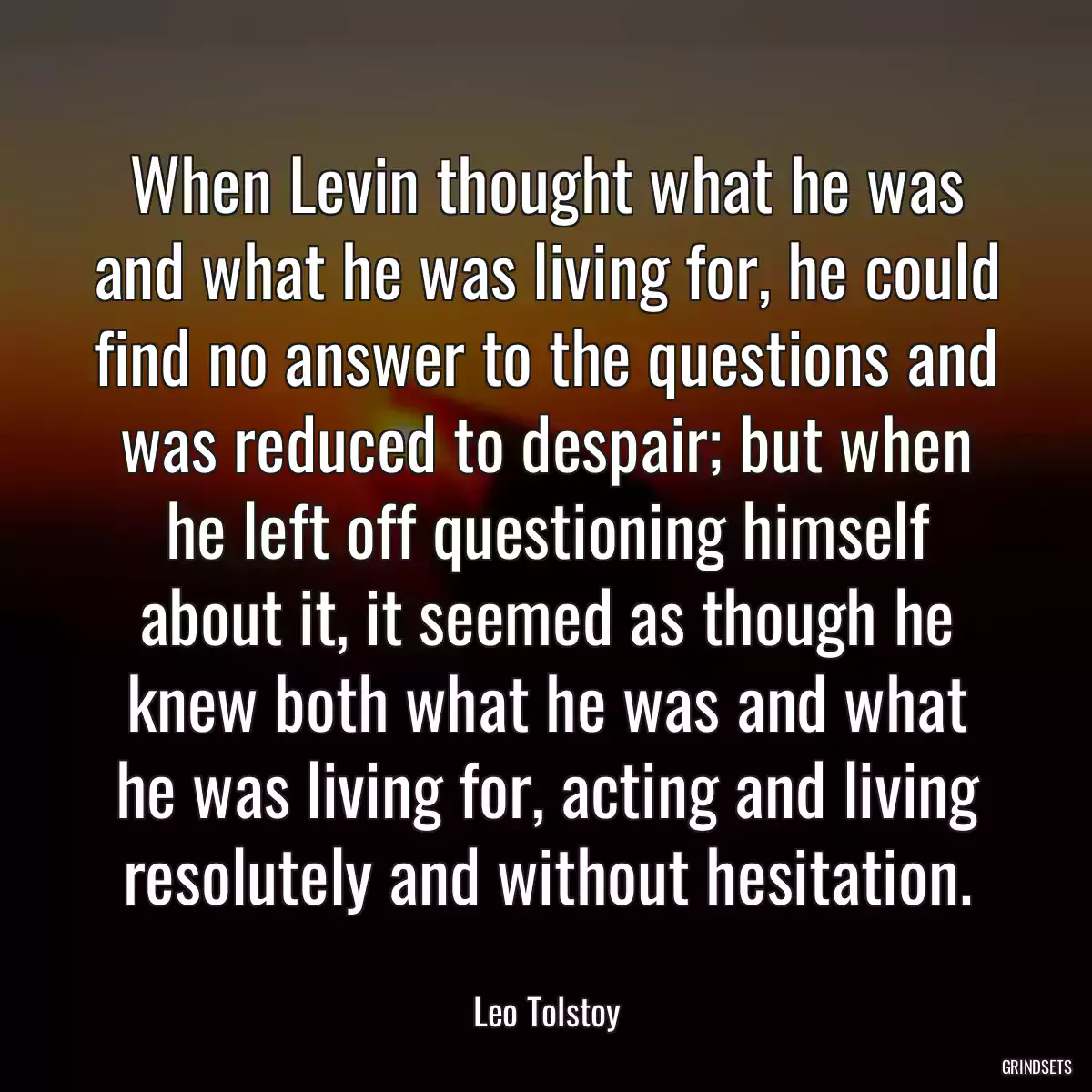 When Levin thought what he was and what he was living for, he could find no answer to the questions and was reduced to despair; but when he left off questioning himself about it, it seemed as though he knew both what he was and what he was living for, acting and living resolutely and without hesitation.