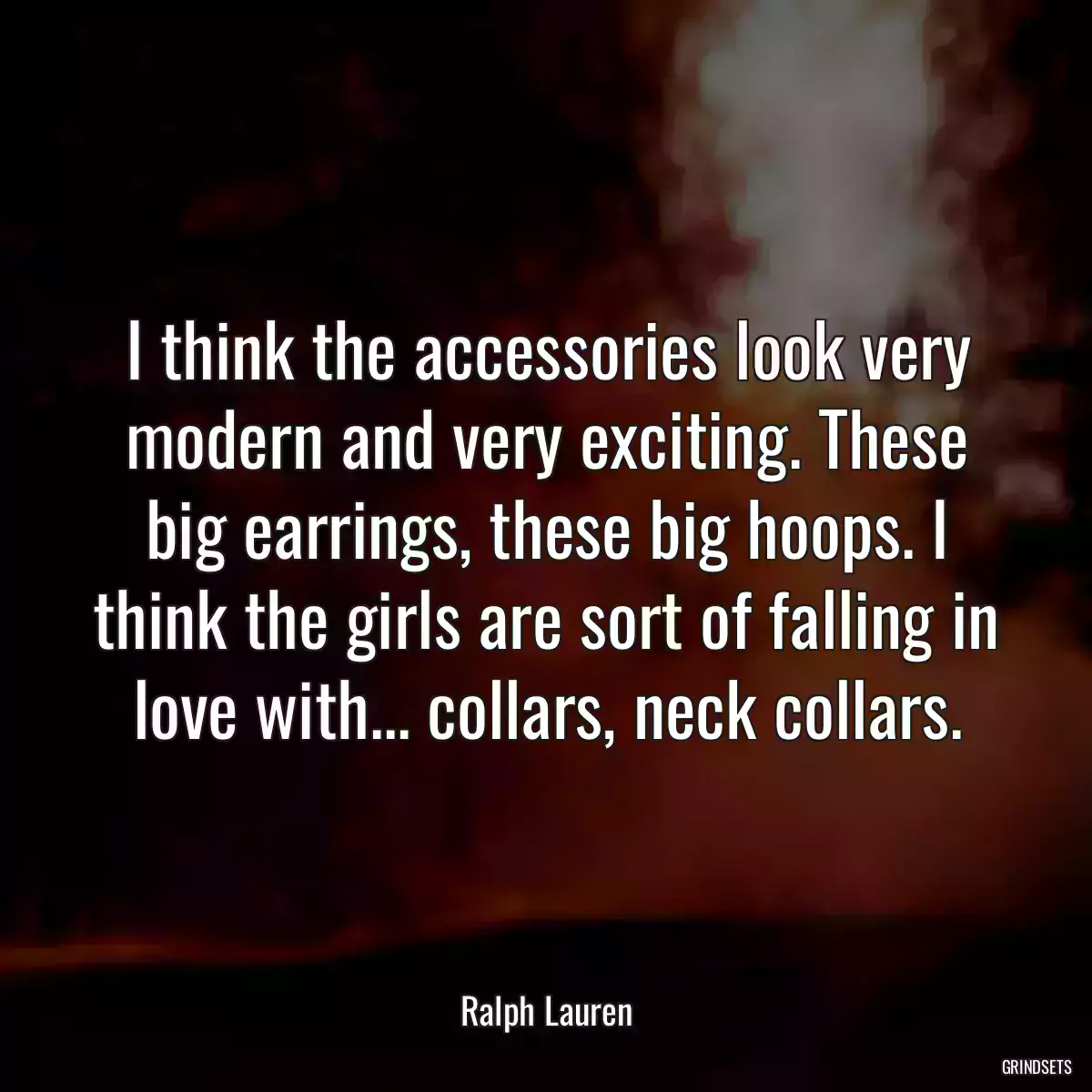 I think the accessories look very modern and very exciting. These big earrings, these big hoops. I think the girls are sort of falling in love with... collars, neck collars.