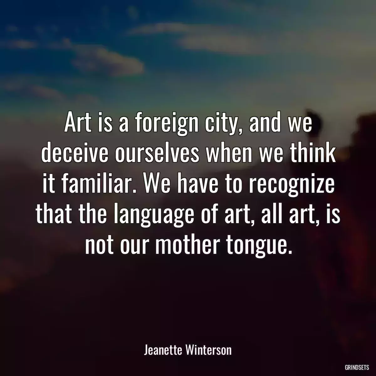 Art is a foreign city, and we deceive ourselves when we think it familiar. We have to recognize that the language of art, all art, is not our mother tongue.