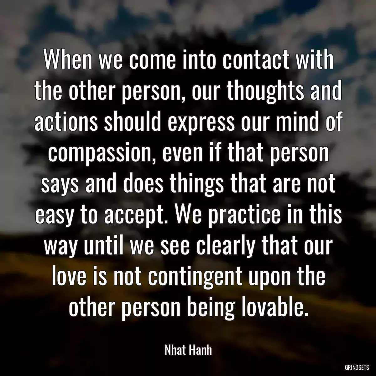 When we come into contact with the other person, our thoughts and actions should express our mind of compassion, even if that person says and does things that are not easy to accept. We practice in this way until we see clearly that our love is not contingent upon the other person being lovable.