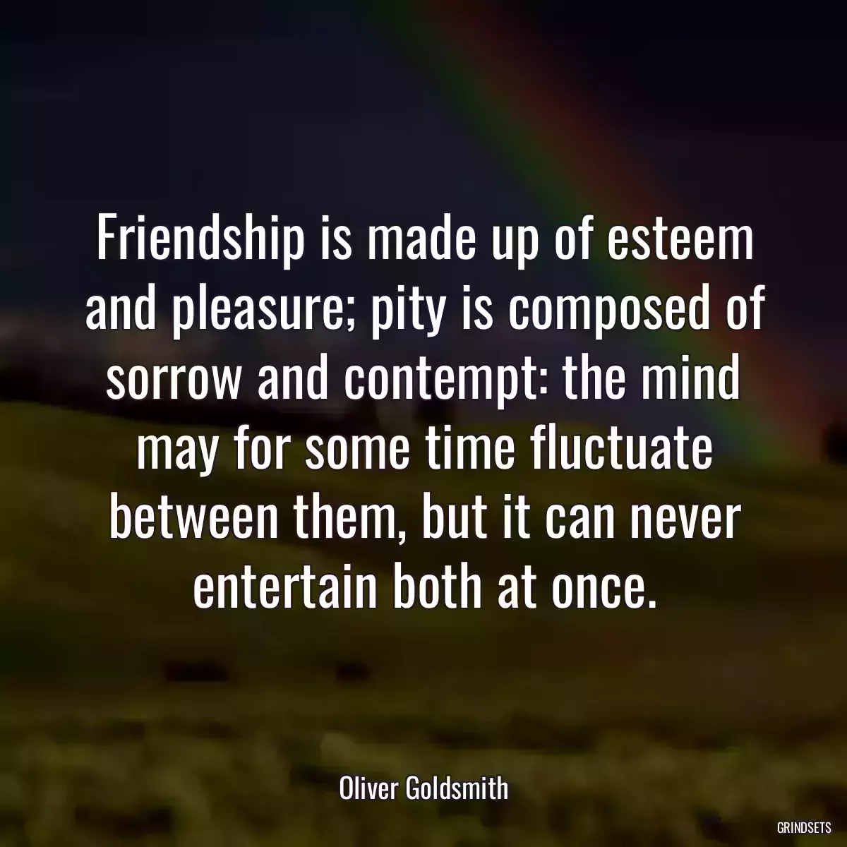 Friendship is made up of esteem and pleasure; pity is composed of sorrow and contempt: the mind may for some time fluctuate between them, but it can never entertain both at once.