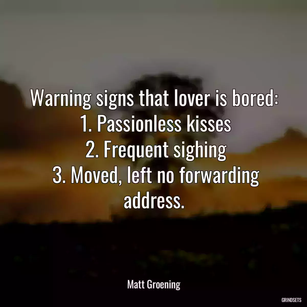 Warning signs that lover is bored:
 1. Passionless kisses
 2. Frequent sighing
 3. Moved, left no forwarding address.