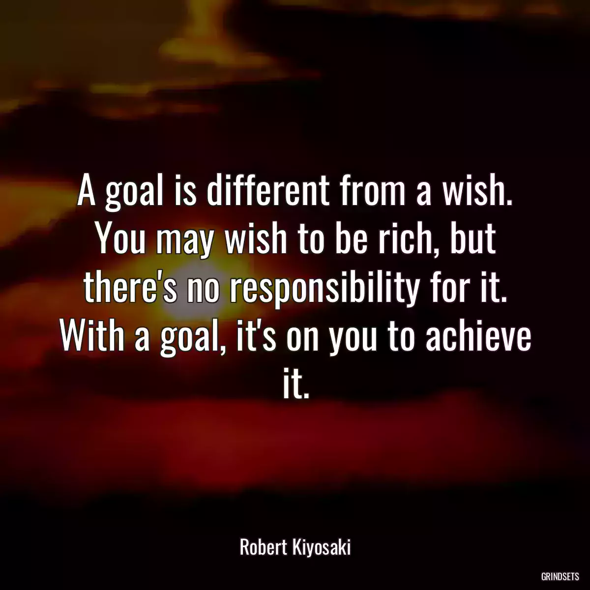 A goal is different from a wish. You may wish to be rich, but there\'s no responsibility for it. With a goal, it\'s on you to achieve it.