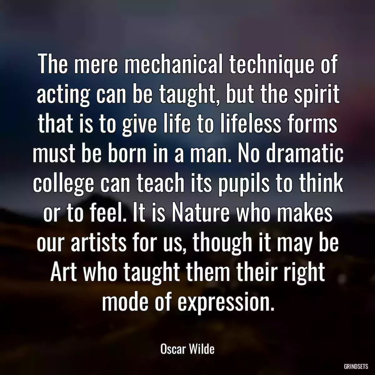 The mere mechanical technique of acting can be taught, but the spirit that is to give life to lifeless forms must be born in a man. No dramatic college can teach its pupils to think or to feel. It is Nature who makes our artists for us, though it may be Art who taught them their right mode of expression.