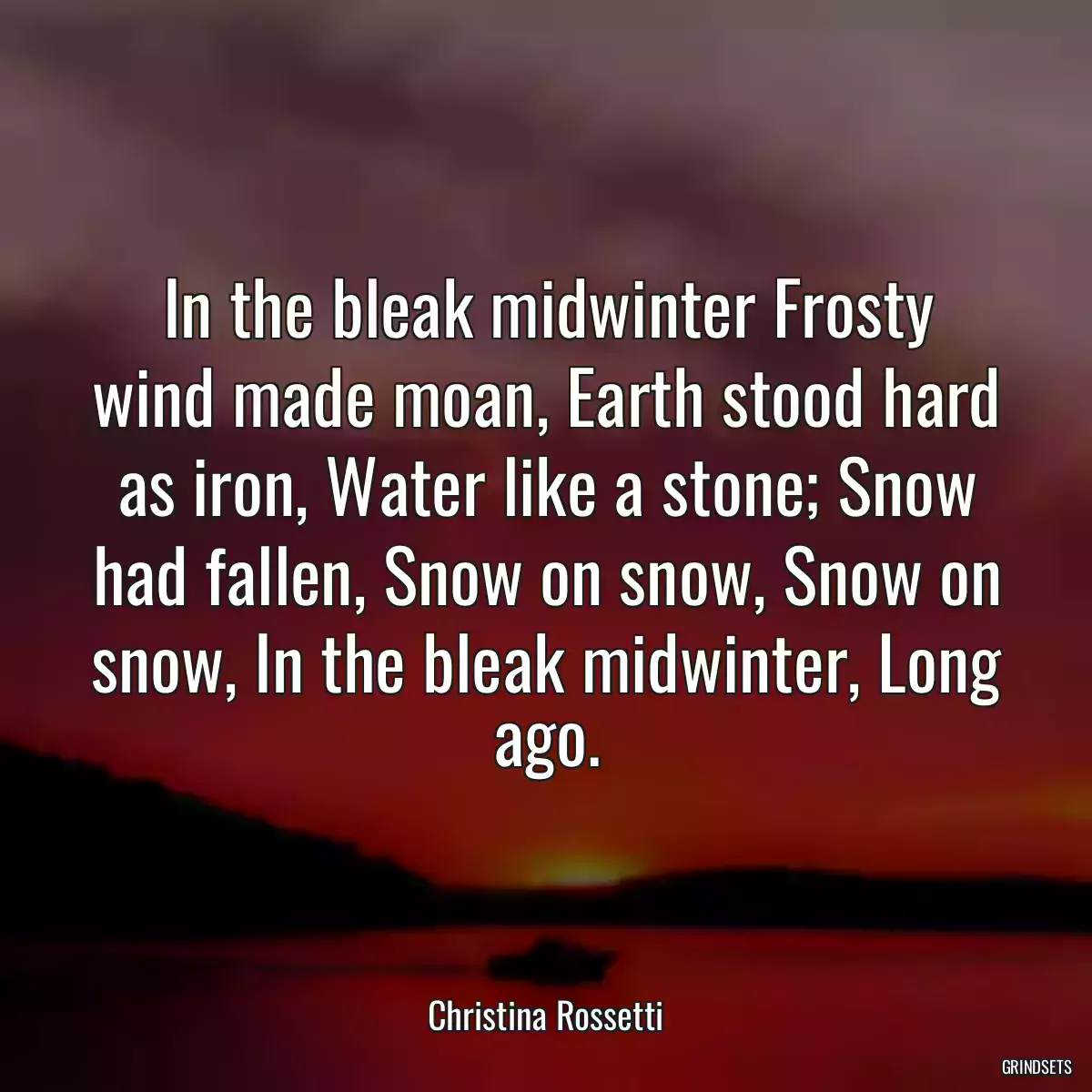 In the bleak midwinter Frosty wind made moan, Earth stood hard as iron, Water like a stone; Snow had fallen, Snow on snow, Snow on snow, In the bleak midwinter, Long ago.