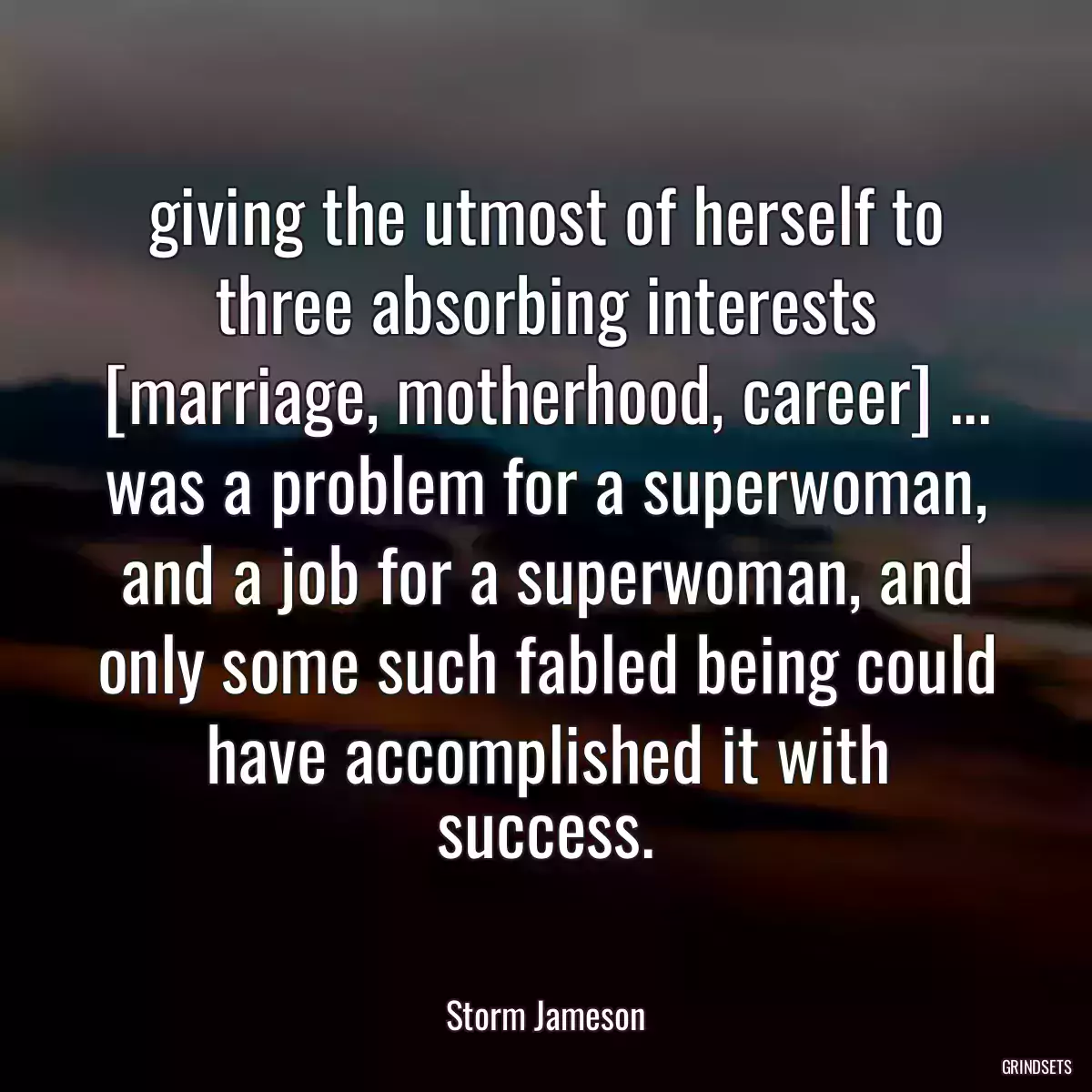 giving the utmost of herself to three absorbing interests [marriage, motherhood, career] ... was a problem for a superwoman, and a job for a superwoman, and only some such fabled being could have accomplished it with success.