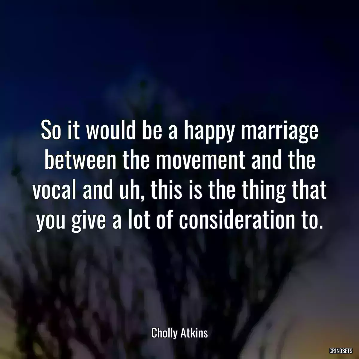 So it would be a happy marriage between the movement and the vocal and uh, this is the thing that you give a lot of consideration to.